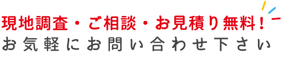 現地調査・ご相談・お見積り無料！　お気軽にお問い合わせ下さい