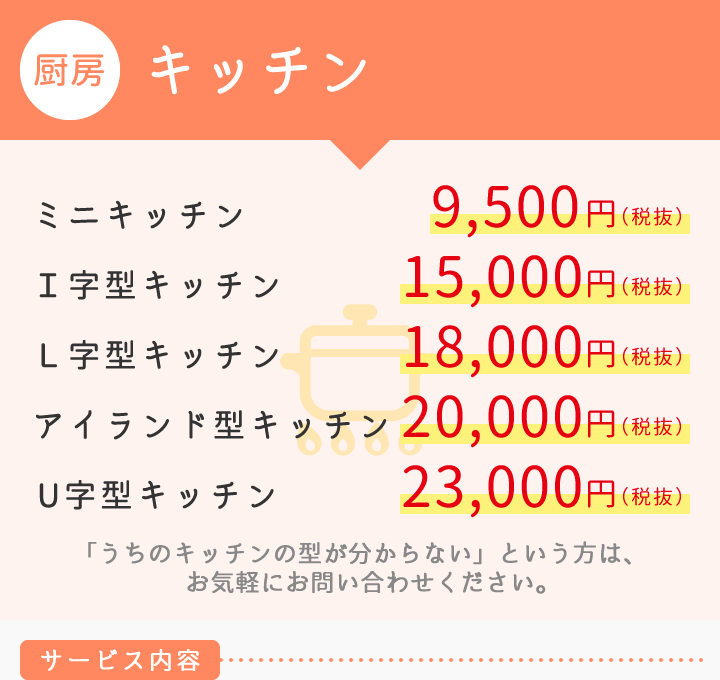 【厨房】キッチン　■ミニキッチン 9.500円　■Ｉ字型 15,000円　■Ｌ字型 18,000円　■アイランド型 20,000円　■U字型 23,000円　「うちのキッチンの型が分からない」という
　方は、お気軽にお問い合わせください。